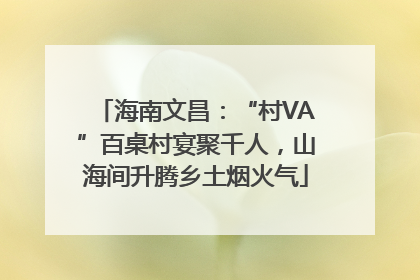 海南文昌：“村VA”百桌村宴聚千人，山海间升腾乡土烟火气