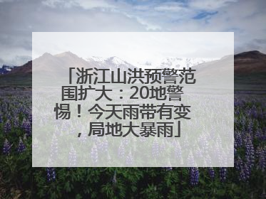浙江山洪预警范围扩大：20地警惕！今天雨带有变，局地大暴雨