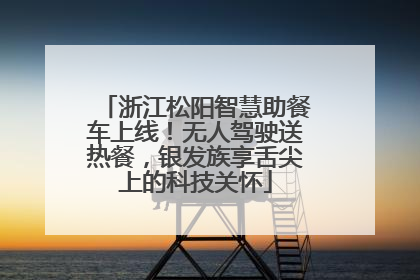 浙江松阳智慧助餐车上线！无人驾驶送热餐，银发族享舌尖上的科技关怀
