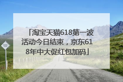 淘宝天猫618第一波活动今日结束，京东618年中大促红包加码