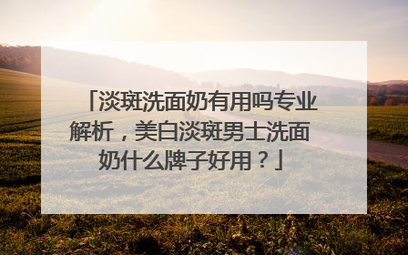 淡斑洗面奶有用吗专业解析，美白淡斑男士洗面奶什么牌子好用？