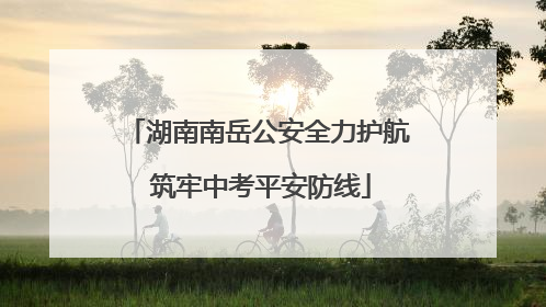 湖南南岳公安全力护航 筑牢中考平安防线