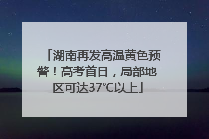 湖南再发高温黄色预警！高考首日，局部地区可达37℃以上