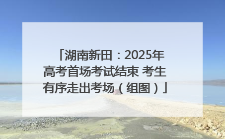 湖南新田：2025年高考首场考试结束 考生有序走出考场（组图）