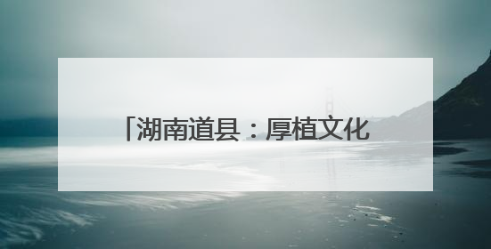 湖南道县：厚植文化底蕴 筑牢文明根基