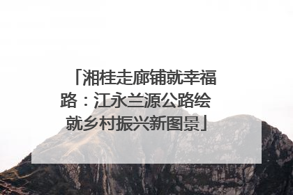 湘桂走廊铺就幸福路：江永兰源公路绘就乡村振兴新图景