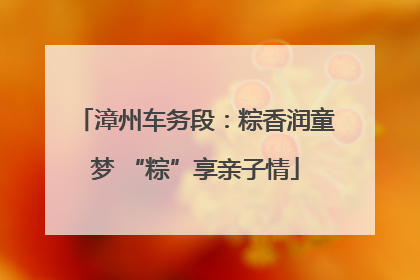 漳州车务段：粽香润童梦 “粽”享亲子情