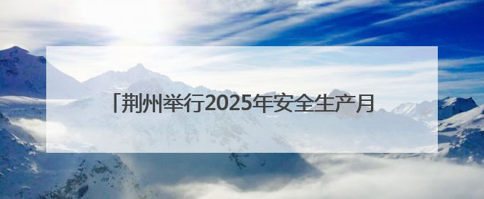 荆州举行2025年安全生产月启动仪式暨安全宣传咨询日活动