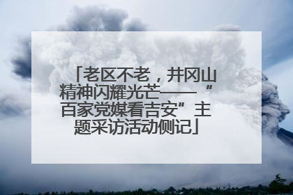 老区不老，井冈山精神闪耀光芒——“百家党媒看吉安”主题采访活动侧记
