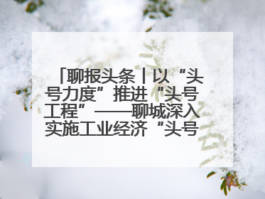 聊报头条丨以“头号力度”推进“头号工程”——聊城深入实施工业经济“头号工程”打造经济发展强引擎