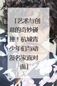 艺术与创意的奇妙碰撞！杭城青少年们与动漫名家面对面