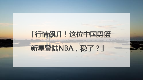 行情飙升！这位中国男篮新星登陆NBA，稳了？