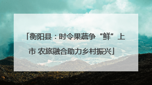 衡阳县：时令果蔬争“鲜”上市 农旅融合助力乡村振兴