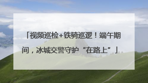 视频巡检+铁骑巡逻！端午期间，冰城交警守护“在路上”