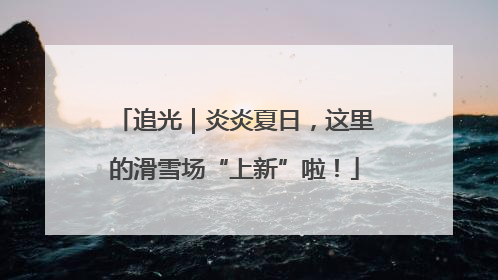 追光｜炎炎夏日，这里的滑雪场“上新”啦！
