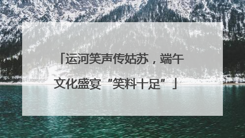 运河笑声传姑苏，端午文化盛宴“笑料十足”