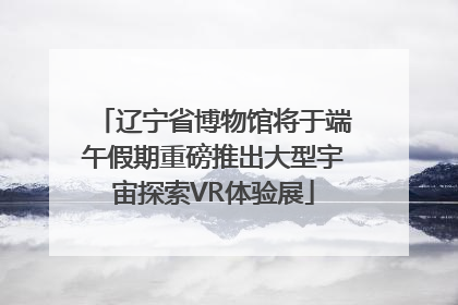 辽宁省博物馆将于端午假期重磅推出大型宇宙探索VR体验展