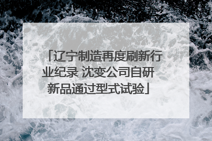 辽宁制造再度刷新行业纪录 沈变公司自研新品通过型式试验