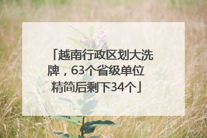 越南行政区划大洗牌，63个省级单位精简后剩下34个