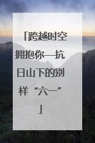 跨越时空拥抱你—抗日山下的别样“六一”