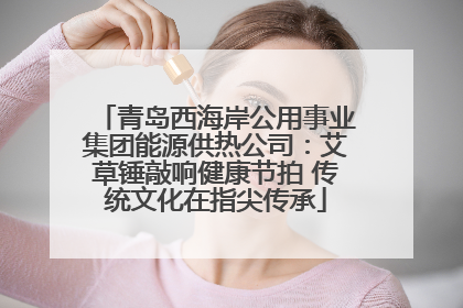 青岛西海岸公用事业集团能源供热公司：艾草锤敲响健康节拍 传统文化在指尖传承