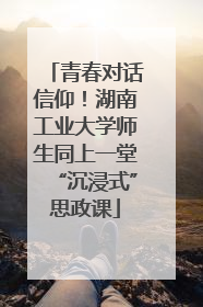 青春对话信仰！湖南工业大学师生同上一堂“沉浸式”思政课