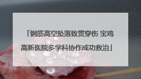 钢筋高空坠落致贯穿伤 宝鸡高新医院多学科协作成功救治