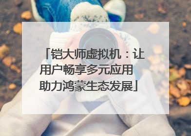 铠大师虚拟机：让用户畅享多元应用 助力鸿蒙生态发展
