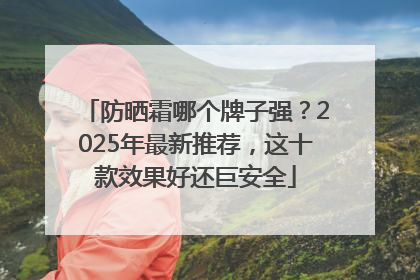 防晒霜哪个牌子强？2025年最新推荐，这十款效果好还巨安全
