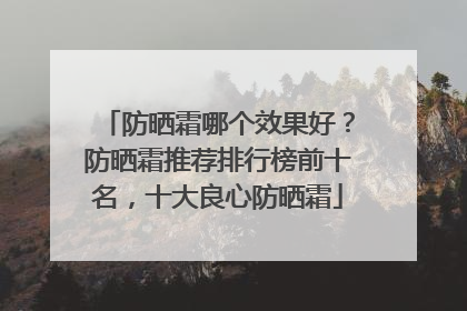 防晒霜哪个效果好？防晒霜推荐排行榜前十名，十大良心防晒霜