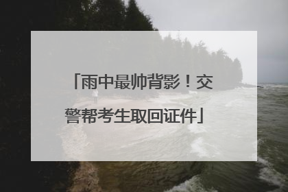 雨中最帅背影！交警帮考生取回证件
