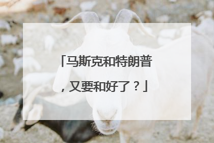 马斯克和特朗普，又要和好了？