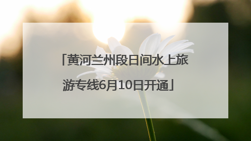 黄河兰州段日间水上旅游专线6月10日开通