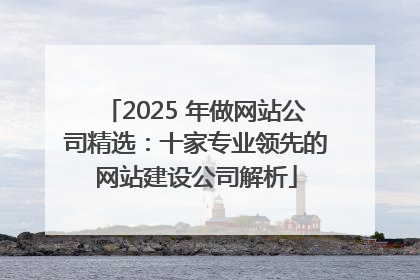 2025 年做网站公司精选：十家专业领先的网站建设公司解析