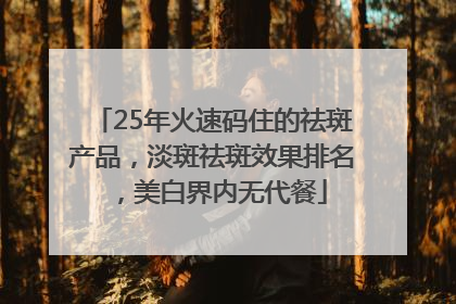 25年火速码住的祛斑产品，淡斑祛斑效果排名，美白界内无代餐